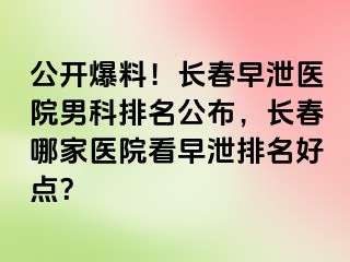 公开爆料！长春早泄医院男科排名公布，长春哪家医院看早泄排名好点？