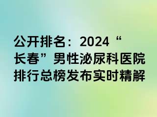 公开排名：2024“长春”男性泌尿科医院排行总榜发布实时精解