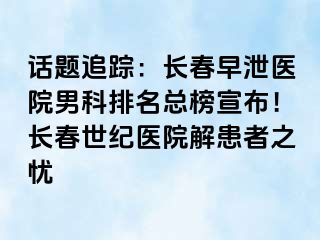 话题追踪：长春早泄医院男科排名总榜宣布！长春阳光医院解患者之忧