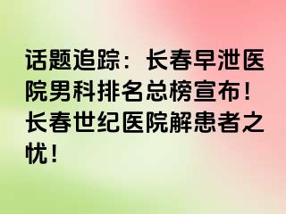 话题追踪：长春早泄医院男科排名总榜宣布！长春阳光医院解患者之忧！