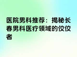 医院男科推荐：揭秘长春男科医疗领域的佼佼者