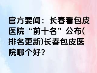 官方要闻：长春看包皮医院“前十名”公布(排名更新)长春包皮医院哪个好？