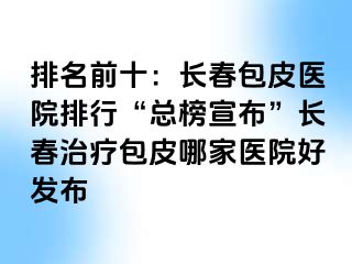 排名前十：长春包皮医院排行“总榜宣布”长春治疗包皮哪家医院好发布