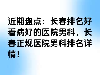 近期盘点：长春排名好看病好的医院男科，长春正规医院男科排名详情！