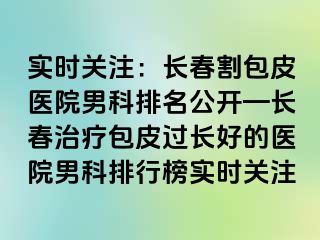 实时关注：长春割包皮医院男科排名公开—长春治疗包皮过长好的医院男科排行榜实时关注