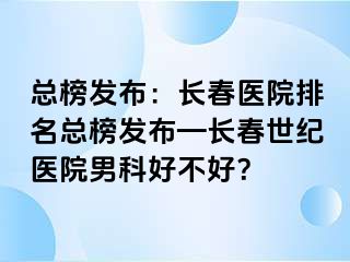 总榜发布：长春医院排名总榜发布—长春阳光医院男科好不好？