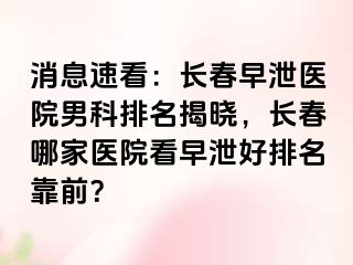 消息速看：长春早泄医院男科排名揭晓，长春哪家医院看早泄好排名靠前？