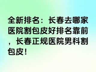 全新排名：长春去哪家医院割包皮好排名靠前，长春正规医院男科割包皮！