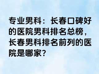 专业男科：长春口碑好的医院男科排名总榜，长春男科排名前列的医院是哪家？