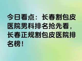 今日看点：长春割包皮医院男科排名抢先看，长春正规割包皮医院排名榜！