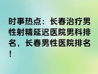 时事热点：长春治疗男性射精延迟医院男科排名，长春男性医院排名！