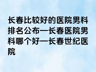 长春比较好的医院男科排名公布—长春医院男科哪个好—长春阳光医院