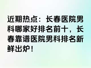 近期热点：长春医院男科哪家好排名前十，长春靠谱医院男科排名新鲜出炉！