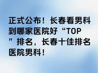 正式公布！长春看男科到哪家医院好“TOP”排名，长春十佳排名医院男科！