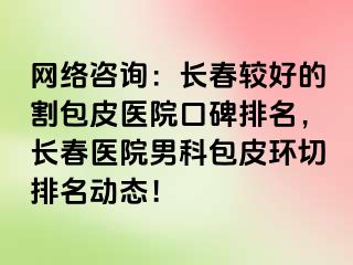 网络咨询：长春较好的割包皮医院口碑排名，长春医院男科包皮环切排名动态！