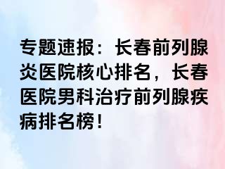 专题速报：长春前列腺炎医院核心排名，长春医院男科治疗前列腺疾病排名榜！