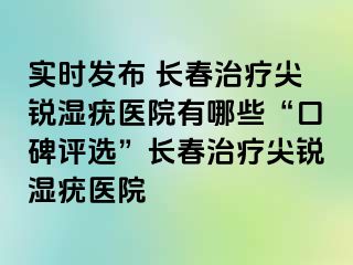 实时发布 长春治疗尖锐湿疣医院有哪些“口碑评选”长春治疗尖锐湿疣医院