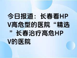 今日报道：长春看HPV高危型的医院“精选 ”长春治疗高危HPV的医院