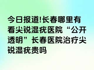 今日报道!长春哪里有看尖锐湿疣医院“公开透明”长春医院治疗尖锐湿疣贵吗