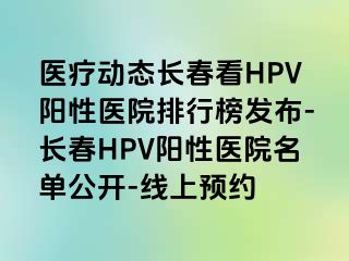 医疗动态长春看HPV阳性医院排行榜发布-长春HPV阳性医院名单公开-线上预约