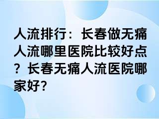 人流排行：长春做无痛人流哪里医院比较好点？长春无痛人流医院哪家好？