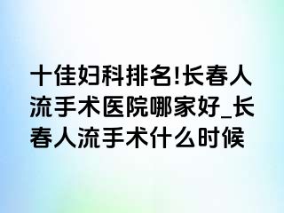 十佳妇科排名!长春人流手术医院哪家好_长春人流手术什么时候