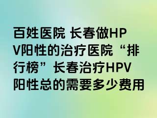 百姓医院 长春做HPV阳性的治疗医院“排行榜”长春治疗HPV阳性总的需要多少费用