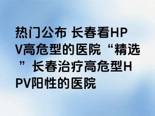 热门公布 长春看HPV高危型的医院“精选 ”长春治疗高危型HPV阳性的医院