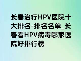 长春治疗HPV医院十大排名-排名名单_长春看HPV病毒哪家医院好排行榜