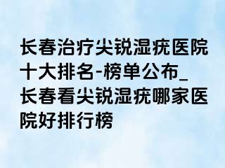 长春治疗尖锐湿疣医院十大排名-榜单公布_长春看尖锐湿疣哪家医院好排行榜