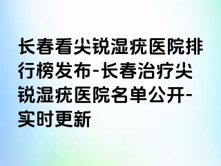 长春看尖锐湿疣医院排行榜发布-长春治疗尖锐湿疣医院名单公开-实时更新