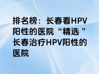 排名榜：长春看HPV阳性的医院“精选 ”长春治疗HPV阳性的医院