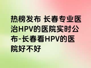 热榜发布 长春专业医治HPV的医院实时公布-长春看HPV的医院好不好