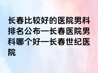 长春比较好的医院男科排名公布—长春医院男科哪个好—长春阳光医院