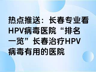 热点推送：长春专业看HPV病毒医院“排名一览”长春治疗HPV病毒有用的医院