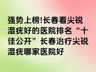 强势上榜!长春看尖锐湿疣好的医院排名“十佳公开”长春治疗尖锐湿疣哪家医院好