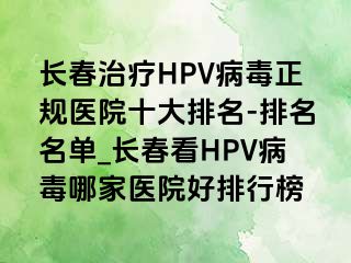 长春治疗HPV病毒正规医院十大排名-排名名单_长春看HPV病毒哪家医院好排行榜