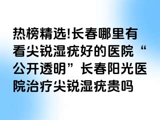 热榜精选!长春哪里有看尖锐湿疣好的医院“公开透明”长春阳光医院治疗尖锐湿疣贵吗