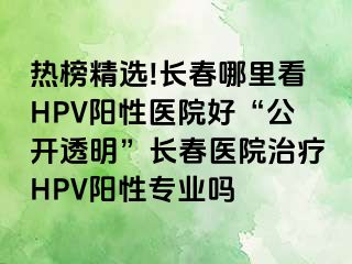 热榜精选!长春哪里看HPV阳性医院好“公开透明”长春医院治疗HPV阳性专业吗