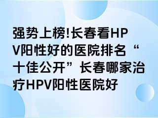 强势上榜!长春看HPV阳性好的医院排名“十佳公开”长春哪家治疗HPV阳性医院好