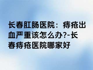 长春肛肠医院：痔疮出血严重该怎么办?-长春痔疮医院哪家好