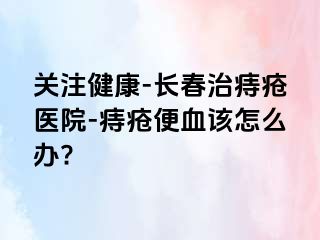 关注健康-长春治痔疮医院-痔疮便血该怎么办?