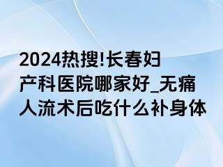 2024热搜!长春妇产科医院哪家好_无痛人流术后吃什么补身体