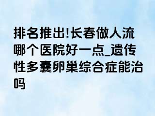 排名推出!长春做人流哪个医院好一点_遗传性多囊卵巢综合症能治吗