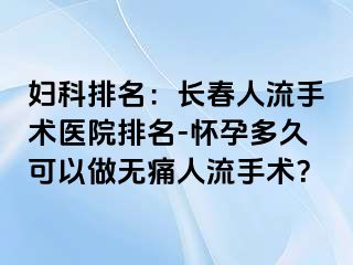 妇科排名：长春人流手术医院排名-怀孕多久可以做无痛人流手术？