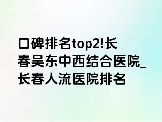 口碑排名top2!长春吴东中西结合医院_长春人流医院排名