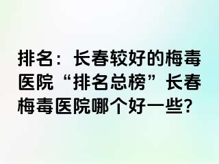 排名：长春较好的梅毒医院“排名总榜”长春梅毒医院哪个好一些?