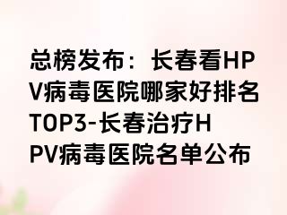 总榜发布：长春看HPV病毒医院哪家好排名TOP3-长春治疗HPV病毒医院名单公布