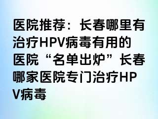 医院推荐：长春哪里有治疗HPV病毒有用的医院“名单出炉”长春哪家医院专门治疗HPV病毒