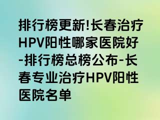 排行榜更新!长春治疗HPV阳性哪家医院好-排行榜总榜公布-长春专业治疗HPV阳性医院名单